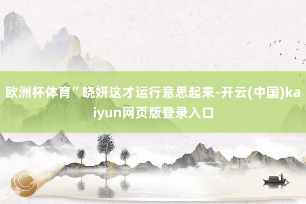 欧洲杯体育”晓妍这才运行意思起来-开云(中国)kaiyun网页版登录入口