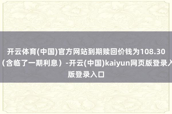 开云体育(中国)官方网站到期赎回价钱为108.30元（含临了一期利息）-开云(中国)kaiyun网页版登录入口