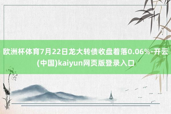 欧洲杯体育7月22日龙大转债收盘着落0.06%-开云(中国)kaiyun网页版登录入口