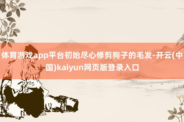 体育游戏app平台初始尽心修剪狗子的毛发-开云(中国)kaiyun网页版登录入口