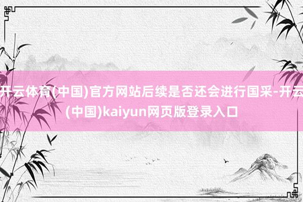开云体育(中国)官方网站后续是否还会进行国采-开云(中国)kaiyun网页版登录入口