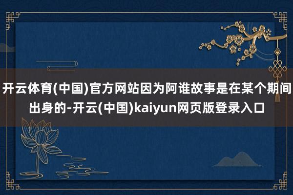 开云体育(中国)官方网站因为阿谁故事是在某个期间出身的-开云(中国)kaiyun网页版登录入口