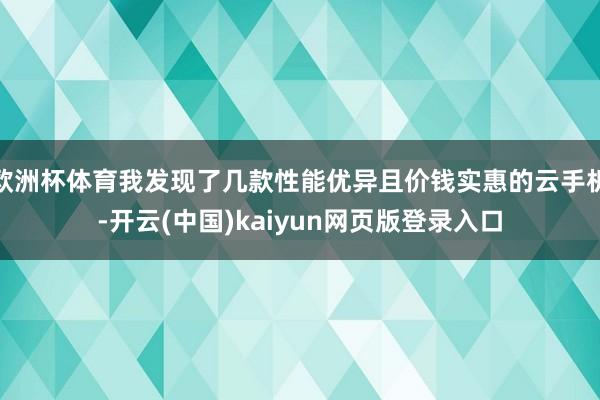 欧洲杯体育我发现了几款性能优异且价钱实惠的云手机-开云(中国)kaiyun网页版登录入口