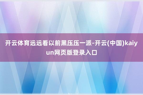 开云体育远远看以前黑压压一派-开云(中国)kaiyun网页版登录入口
