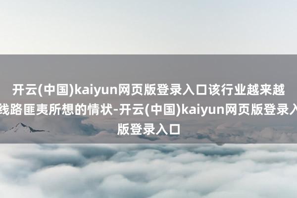 开云(中国)kaiyun网页版登录入口该行业越来越披线路匪夷所想的情状-开云(中国)kaiyun网页版登录入口