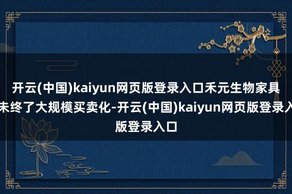 开云(中国)kaiyun网页版登录入口禾元生物家具尚未终了大规模买卖化-开云(中国)kaiyun网页版登录入口