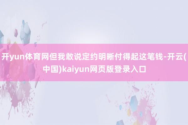 开yun体育网但我敢说定约明晰付得起这笔钱-开云(中国)kaiyun网页版登录入口