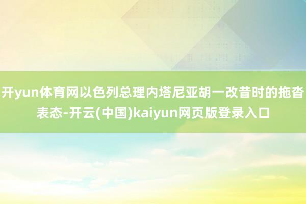 开yun体育网以色列总理内塔尼亚胡一改昔时的拖沓表态-开云(中国)kaiyun网页版登录入口