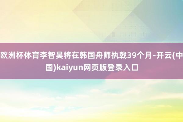 欧洲杯体育李智昊将在韩国舟师执戟39个月-开云(中国)kaiyun网页版登录入口