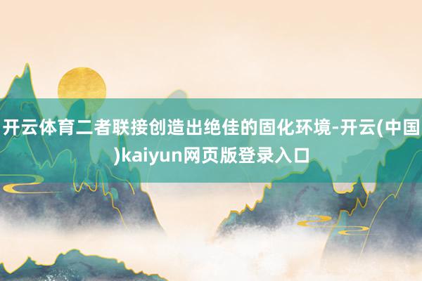 开云体育二者联接创造出绝佳的固化环境-开云(中国)kaiyun网页版登录入口