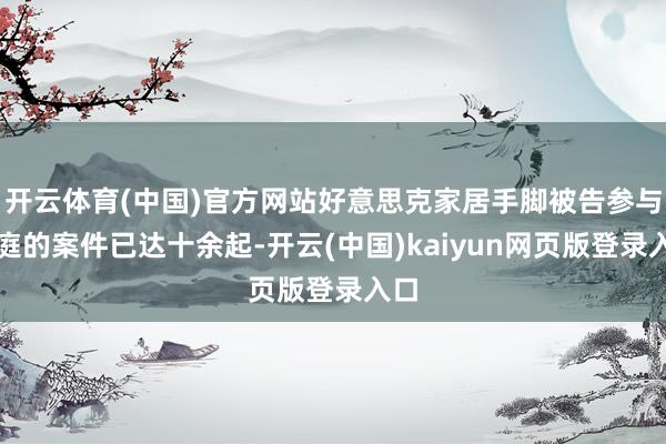 开云体育(中国)官方网站好意思克家居手脚被告参与开庭的案件已达十余起-开云(中国)kaiyun网页版登录入口