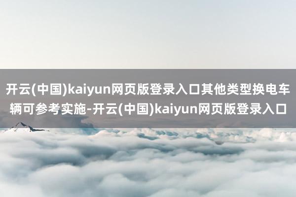 开云(中国)kaiyun网页版登录入口其他类型换电车辆可参考实施-开云(中国)kaiyun网页版登录入口