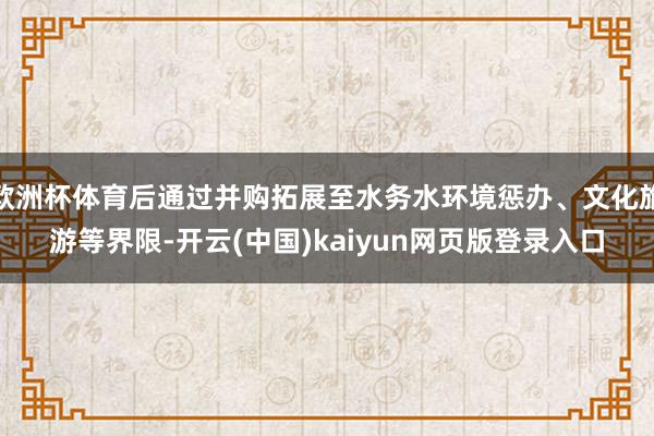 欧洲杯体育后通过并购拓展至水务水环境惩办、文化旅游等界限-开云(中国)kaiyun网页版登录入口