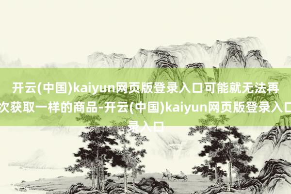 开云(中国)kaiyun网页版登录入口可能就无法再次获取一样的商品-开云(中国)kaiyun网页版登录入口